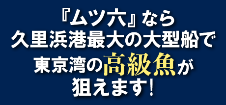 ムツ六なら久里浜港最大の大型船で東京湾の高級魚が狙えます！